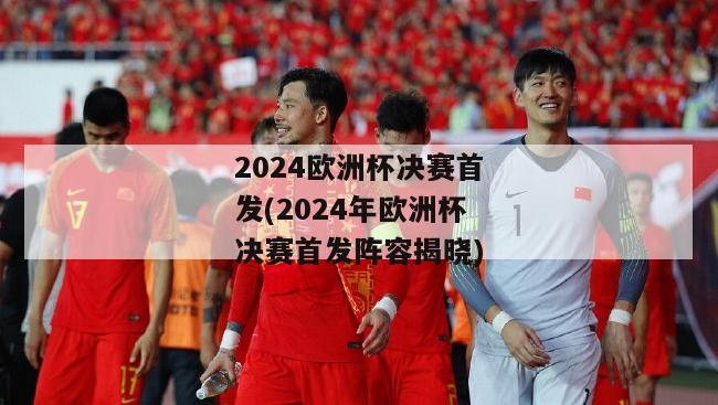 2024欧洲杯决赛首发(2024年欧洲杯决赛首发阵容揭晓)