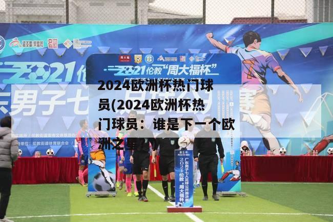 2024欧洲杯热门球员(2024欧洲杯热门球员：谁是下一个欧洲之星？)