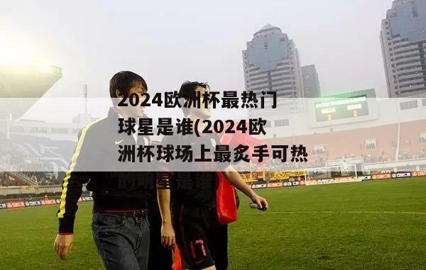 2024欧洲杯最热门球星是谁(2024欧洲杯球场上最炙手可热的明星是谁)