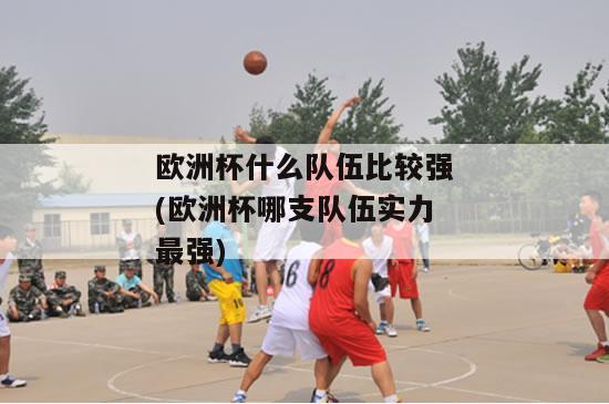 欧洲杯什么队伍比较强(欧洲杯哪支队伍实力最强)