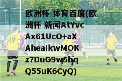 欧洲杯 体育百度(欧洲杯 新闻AtYvcAx61UcO+aXAheaIkwMOKz7DuG9w5bqQ55uK6CyQ)