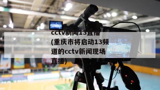 cctv新闻13直播(重庆市将启动13频道的cctv新闻现场直播)